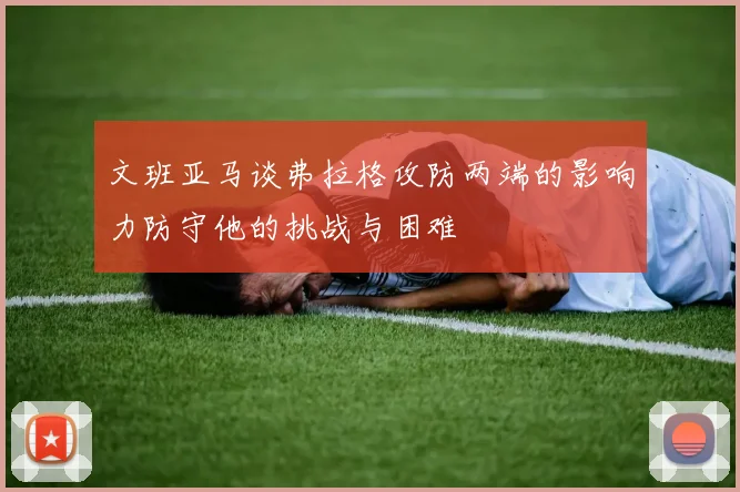 文班亚马谈弗拉格攻防两端的影响力防守他的挑战与困难
