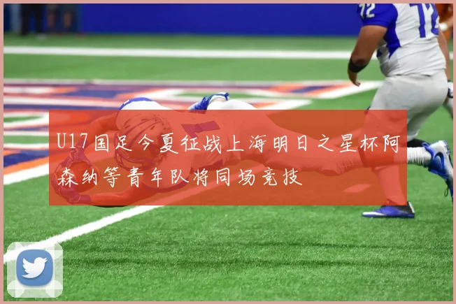 U17国足今夏征战上海明日之星杯阿森纳等青年队将同场竞技