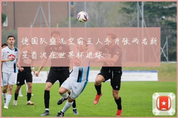 德国队盛况空前五人齐开张两名新星首次在世界杯进球