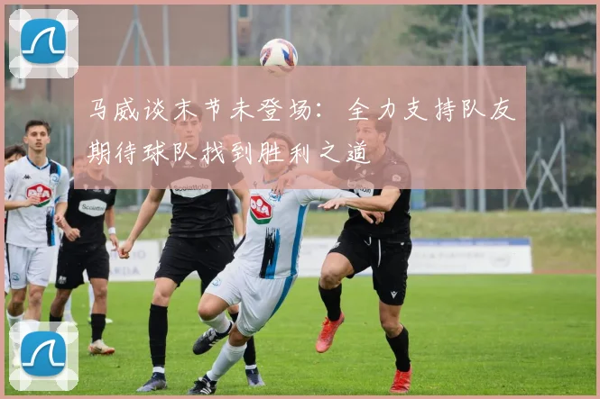 马威谈末节未登场：全力支持队友期待球队找到胜利之道