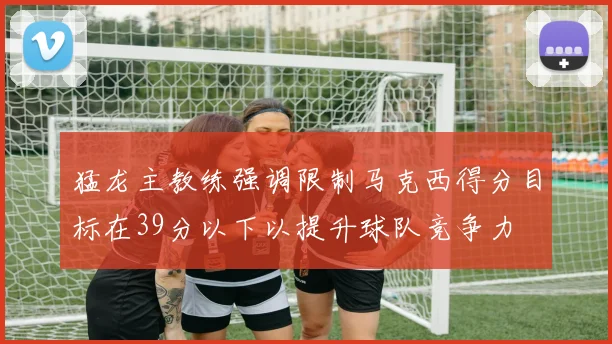 猛龙主教练强调限制马克西得分目标在39分以下以提升球队竞争力