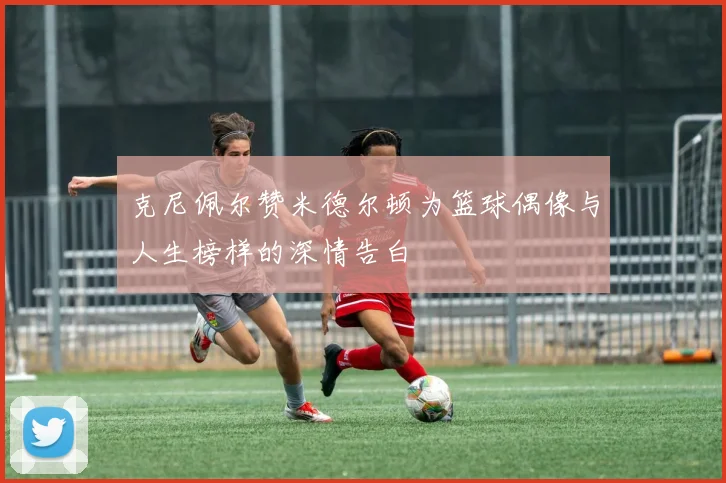 克尼佩尔赞米德尔顿为篮球偶像与人生榜样的深情告白