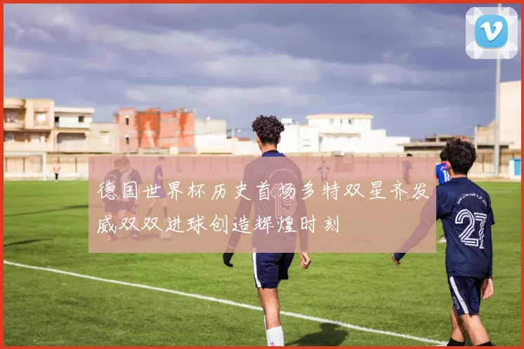 德国世界杯历史首场多特双星齐发威双双进球创造辉煌时刻