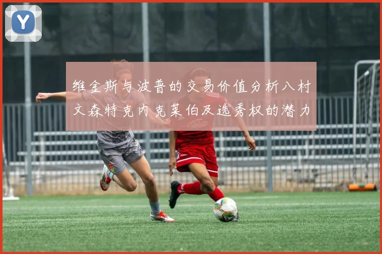 维金斯与波普的交易价值分析八村文森特克内克莱伯及选秀权的潜力探讨