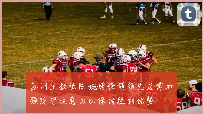 苏州主教练陈婉婷强调领先后需加强防守注意力以保持胜利优势