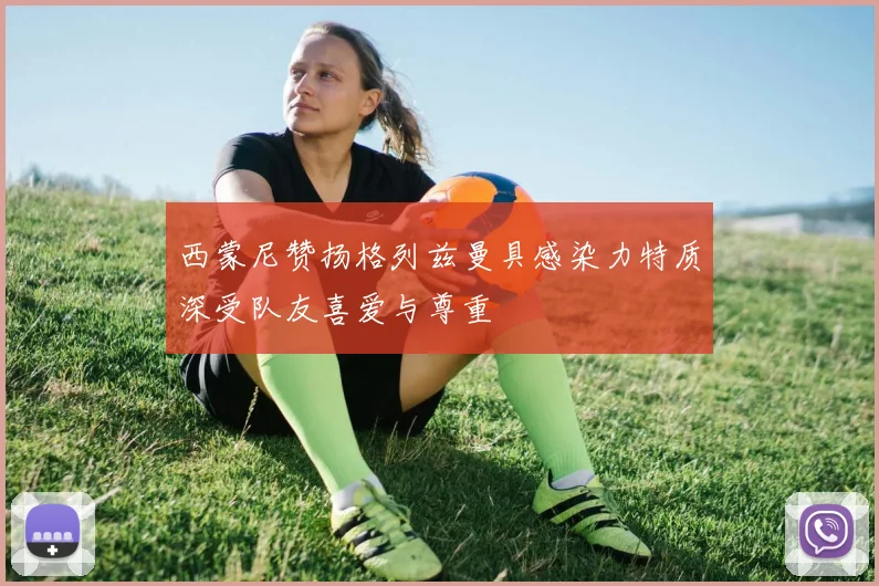 西蒙尼赞扬格列兹曼具感染力特质深受队友喜爱与尊重