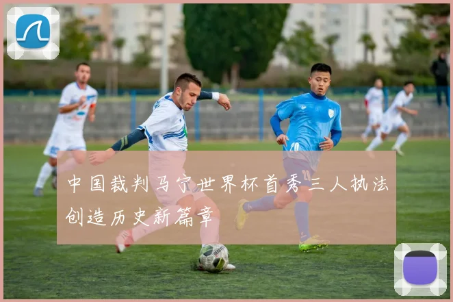 中国裁判马宁世界杯首秀三人执法创造历史新篇章