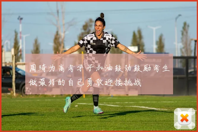 周琦为高考学子加油鼓劲鼓励考生做最好的自己勇敢迎接挑战