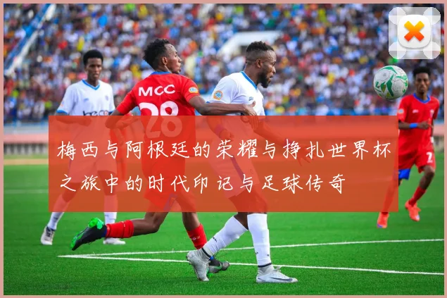 梅西与阿根廷的荣耀与挣扎世界杯之旅中的时代印记与足球传奇