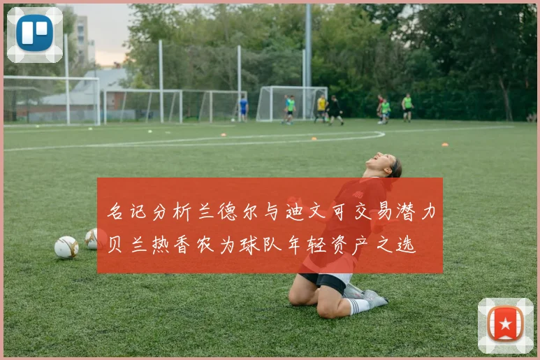 名记分析兰德尔与迪文可交易潜力贝兰热香农为球队年轻资产之选