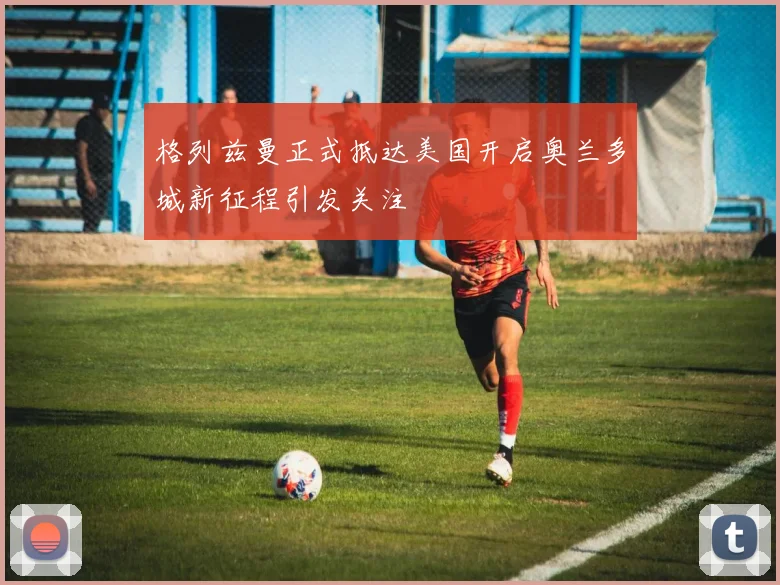 格列兹曼正式抵达美国开启奥兰多城新征程引发关注