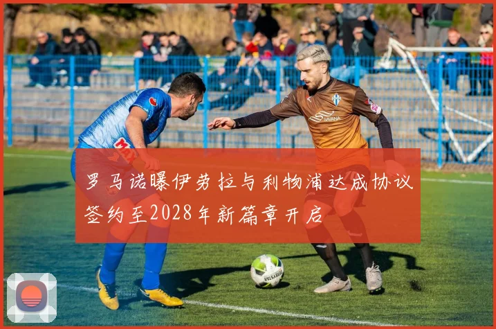 罗马诺曝伊劳拉与利物浦达成协议签约至2028年新篇章开启
