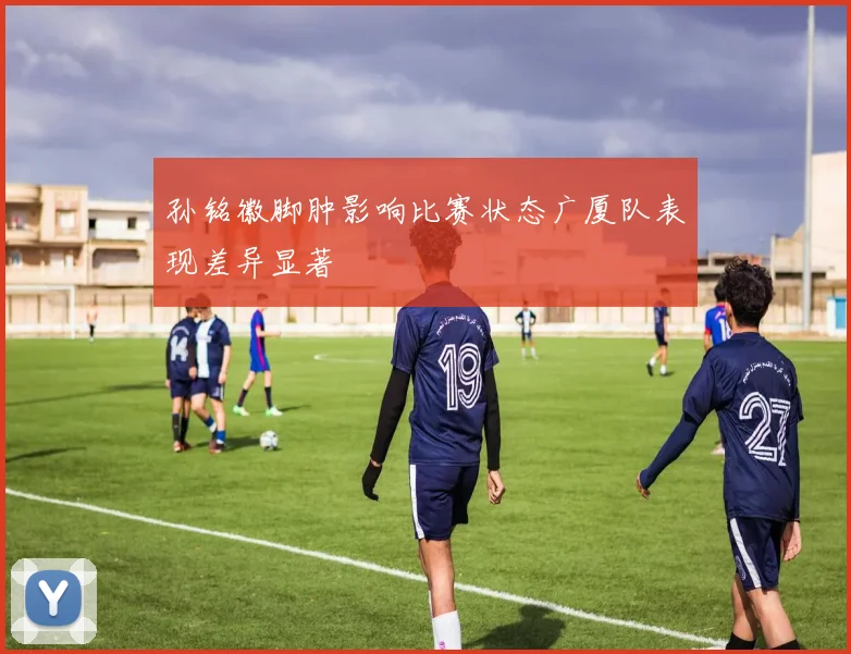 孙铭徽脚肿影响比赛状态广厦队表现差异显著