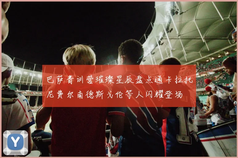 巴萨青训营璀璨星辰盘点通卡拉托尼费尔南德斯戈伦等人闪耀登场