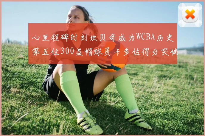心里程碑时刻坎贝奇成为WCBA历史第五位300盖帽球员卡多佐得分突破1000大关